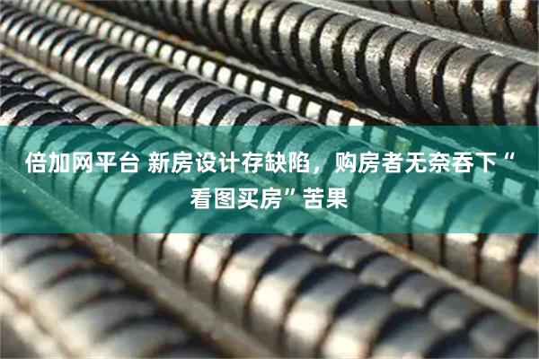 倍加网平台 新房设计存缺陷，购房者无奈吞下“看图买房”苦果