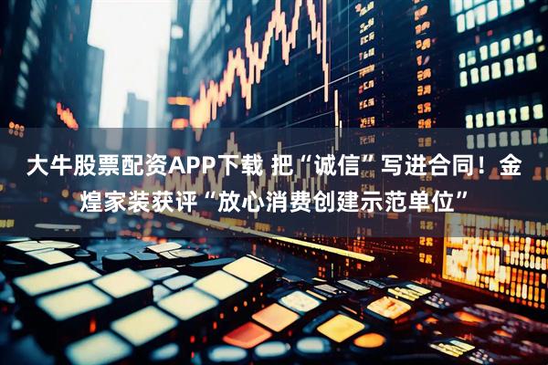 大牛股票配资APP下载 把“诚信”写进合同！金煌家装获评“放心消费创建示范单位”