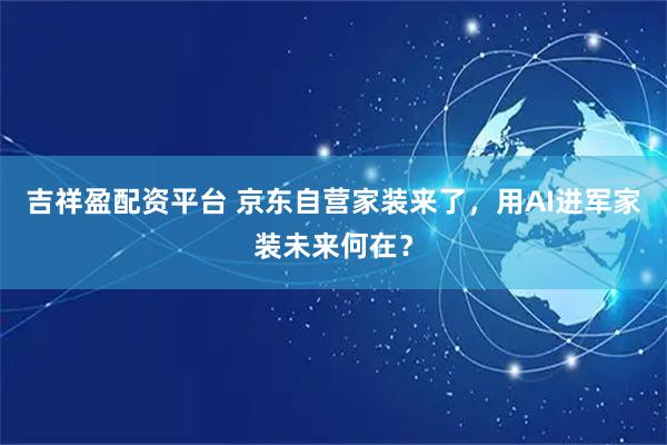 吉祥盈配资平台 京东自营家装来了，用AI进军家装未来何在？