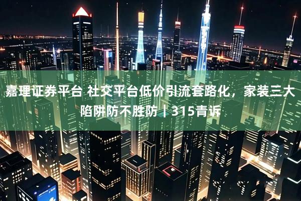 嘉理证券平台 社交平台低价引流套路化，家装三大陷阱防不胜防｜315青诉