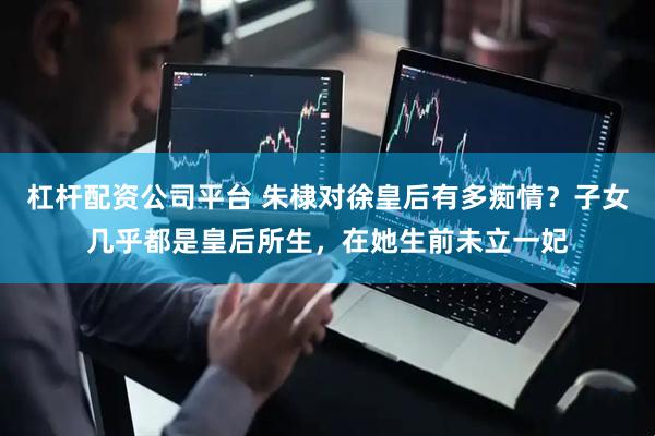 杠杆配资公司平台 朱棣对徐皇后有多痴情？子女几乎都是皇后所生，在她生前未立一妃