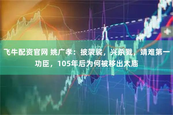 飞牛配资官网 姚广孝：披袈裟，兴杀戮，靖难第一功臣，105年后为何被移出太庙