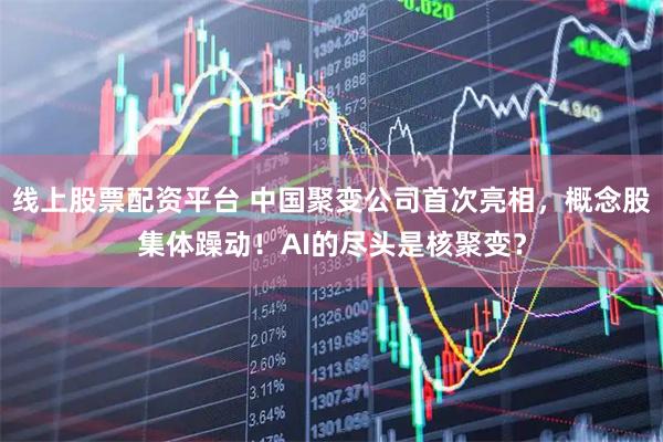 线上股票配资平台 中国聚变公司首次亮相，概念股集体躁动！AI的尽头是核聚变？