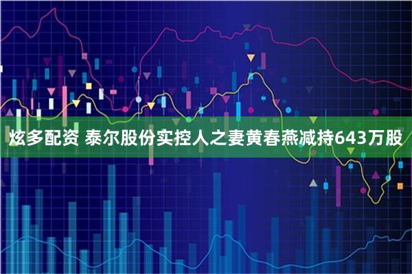 炫多配资 泰尔股份实控人之妻黄春燕减持643万股