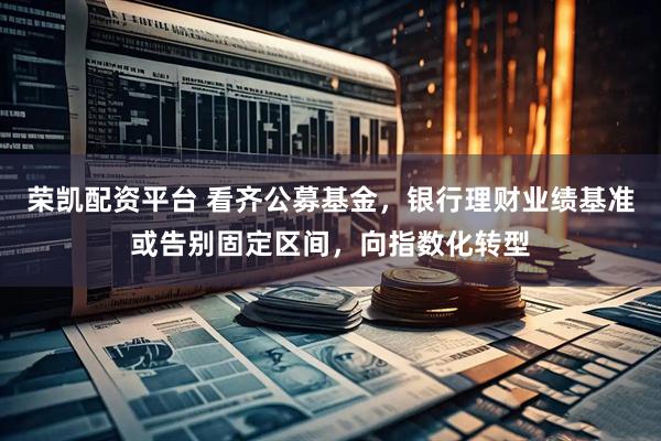 荣凯配资平台 看齐公募基金，银行理财业绩基准或告别固定区间，向指数化转型