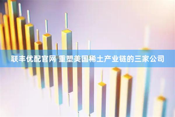 联丰优配官网 重塑美国稀土产业链的三家公司
