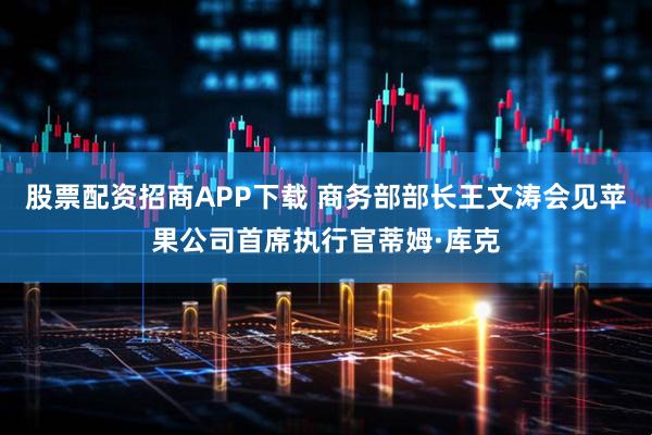 股票配资招商APP下载 商务部部长王文涛会见苹果公司首席执行官蒂姆·库克