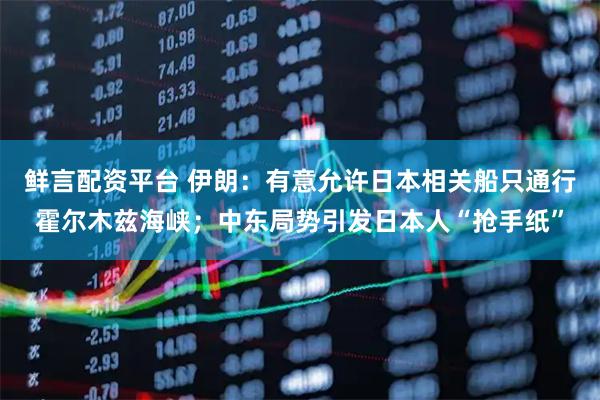鲜言配资平台 伊朗：有意允许日本相关船只通行霍尔木兹海峡；中东局势引发日本人“抢手纸”