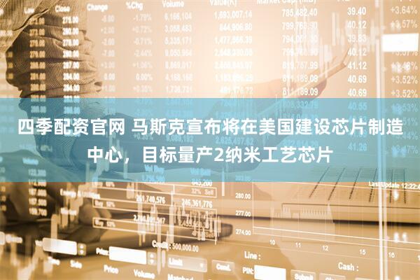 四季配资官网 马斯克宣布将在美国建设芯片制造中心，目标量产2纳米工艺芯片
