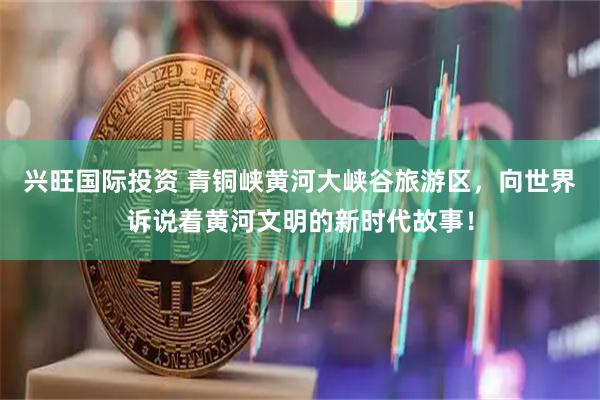 兴旺国际投资 青铜峡黄河大峡谷旅游区，向世界诉说着黄河文明的新时代故事！