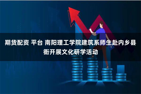 期货配资 平台 南阳理工学院建筑系师生赴内乡县衙开展文化研学活动