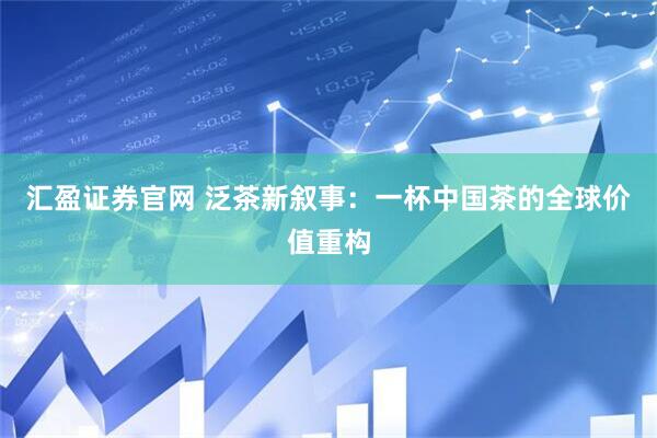 汇盈证券官网 泛茶新叙事：一杯中国茶的全球价值重构