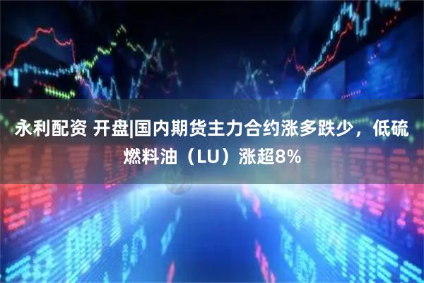 永利配资 开盘|国内期货主力合约涨多跌少，低硫燃料油（LU）涨超8%