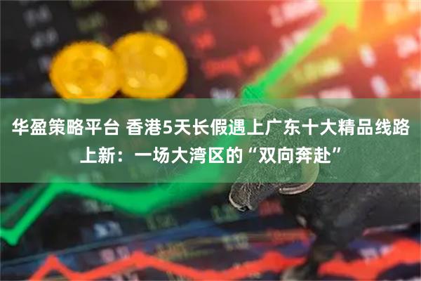 华盈策略平台 香港5天长假遇上广东十大精品线路上新：一场大湾区的“双向奔赴”