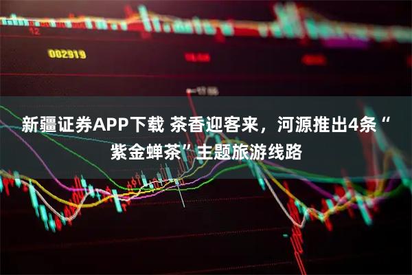 新疆证券APP下载 茶香迎客来，河源推出4条“紫金蝉茶”主题旅游线路