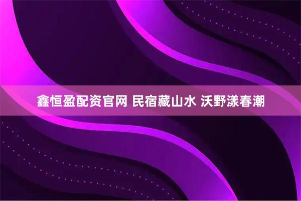 鑫恒盈配资官网 民宿藏山水 沃野漾春潮