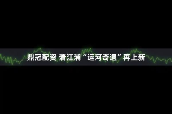 鼎冠配资 清江浦“运河奇遇”再上新