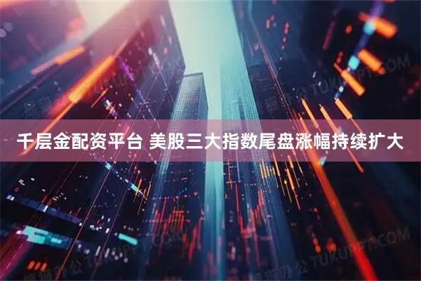 千层金配资平台 美股三大指数尾盘涨幅持续扩大