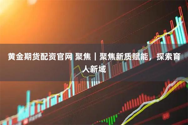 黄金期货配资官网 聚焦｜聚焦新质赋能，探索育人新域