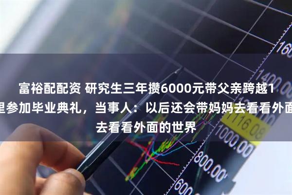 富裕配配资 研究生三年攒6000元带父亲跨越1500公里参加毕业典礼，当事人：以后还会带妈妈去看看外面的世界