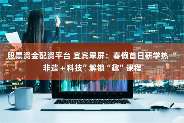 股票资金配资平台 宜宾翠屏：春假首日研学热 “非遗＋科技”解锁“趣”课程