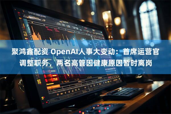 聚鸿鑫配资 OpenAI人事大变动：首席运营官调整职务，两名高管因健康原因暂时离岗