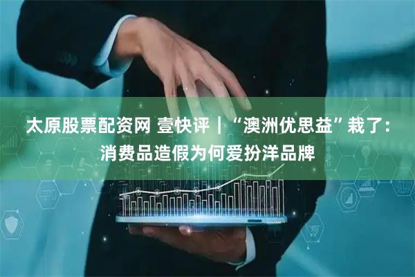 太原股票配资网 壹快评｜“澳洲优思益”栽了：消费品造假为何爱扮洋品牌