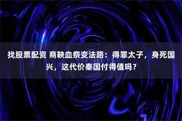 找股票配资 商鞅血祭变法路：得罪太子，身死国兴，这代价秦国付得值吗？