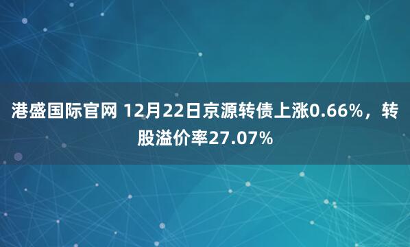 港盛国际官网 12月22日京源转债上涨0.66%，转股溢价率27.07%