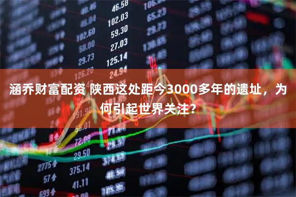 涵乔财富配资 陕西这处距今3000多年的遗址，为何引起世界关注？