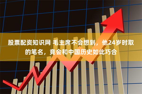 股票配资知识网 毛主席不会想到，他24岁时取的笔名，竟会和中国历史如此巧合