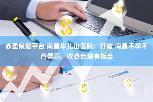 赤盈策略平台 南昌华儿山医院：打破 南昌不孕不育僵局，收费合理有担当