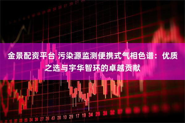 金景配资平台 污染源监测便携式气相色谱：优质之选与宇华智环的卓越贡献