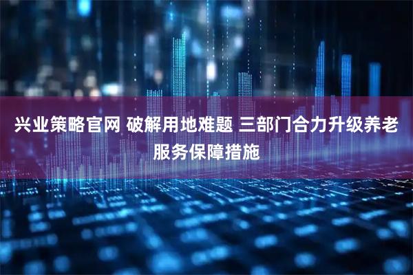 兴业策略官网 破解用地难题 三部门合力升级养老服务保障措施