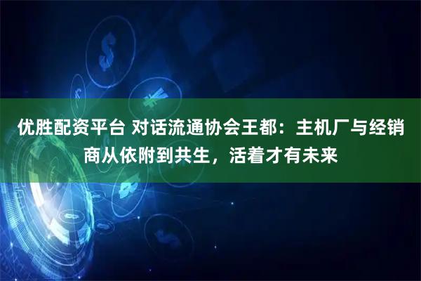 优胜配资平台 对话流通协会王都：主机厂与经销商从依附到共生，活着才有未来