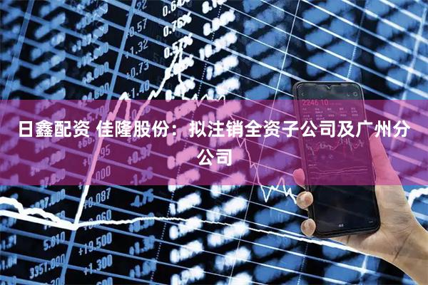 日鑫配资 佳隆股份：拟注销全资子公司及广州分公司