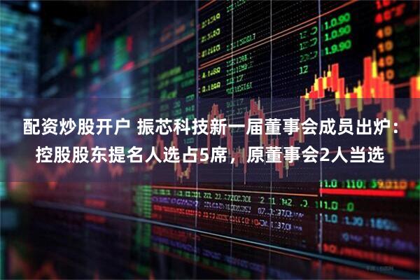 配资炒股开户 振芯科技新一届董事会成员出炉：控股股东提名人选占5席，原董事会2人当选