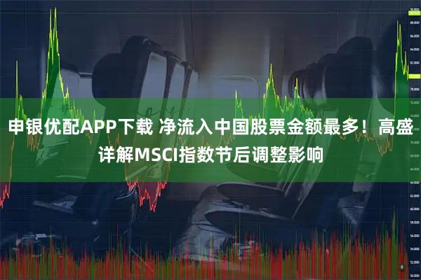 申银优配APP下载 净流入中国股票金额最多！高盛详解MSCI指数节后调整影响